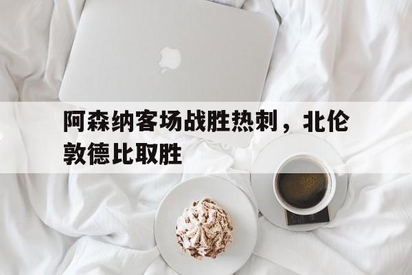 阿森纳客场战胜热刺，北伦敦德比取胜