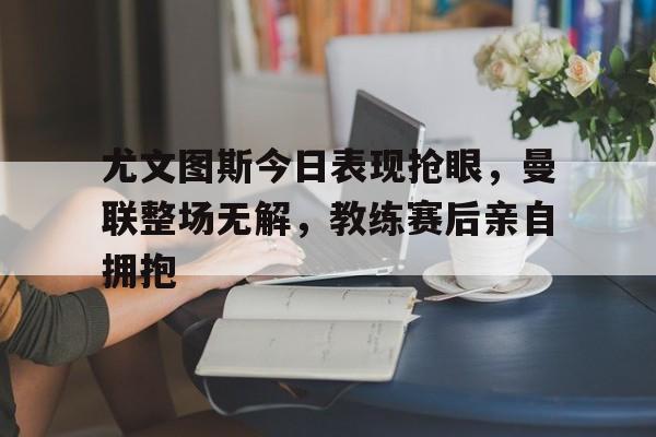 尤文图斯今日表现抢眼，曼联整场无解，教练赛后亲自拥抱尤文图斯vs曼联欧冠